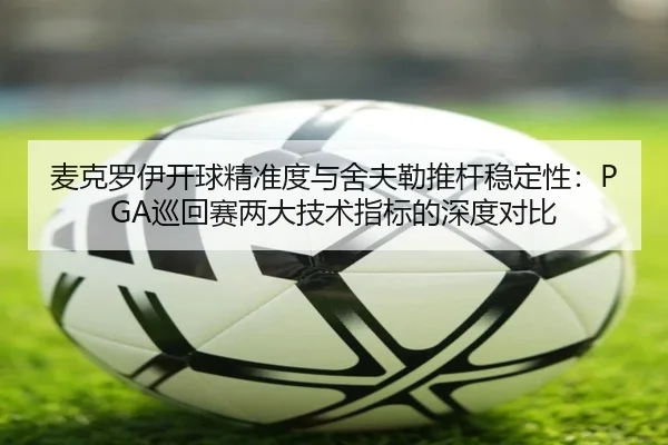 麦克罗伊开球精准度与舍夫勒推杆稳定性：PGA巡回赛两大技术指标的深度对比