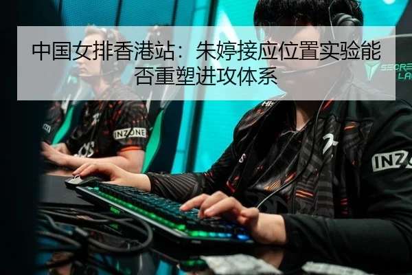 中国女排香港站：朱婷接应位置实验能否重塑进攻体系