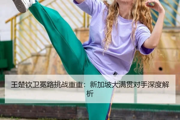 王楚钦卫冕路挑战重重：新加坡大满贯对手深度解析