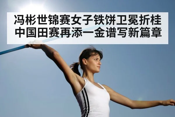 冯彬世锦赛女子铁饼卫冕折桂 中国田赛再添一金谱写新篇章